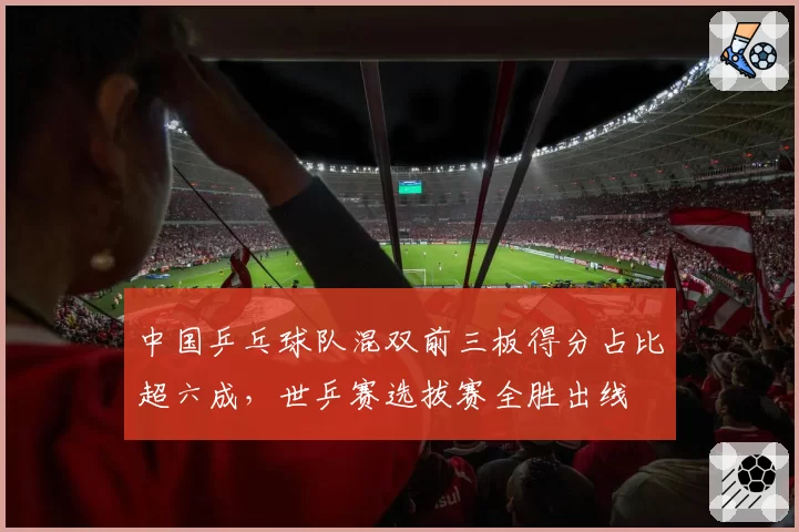 中国乒乓球队混双前三板得分占比超六成,世乒赛选拔赛全胜出线